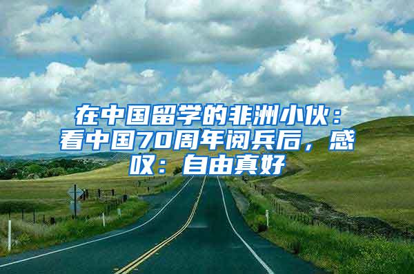 在中国留学的非洲小伙：看中国70周年阅兵后，感叹：自由真好