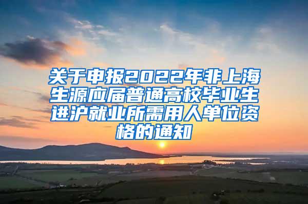 关于申报2022年非上海生源应届普通高校毕业生进沪就业所需用人单位资格的通知