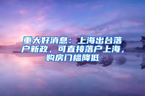 重大好消息：上海出台落户新政，可直接落户上海，购房门槛降低