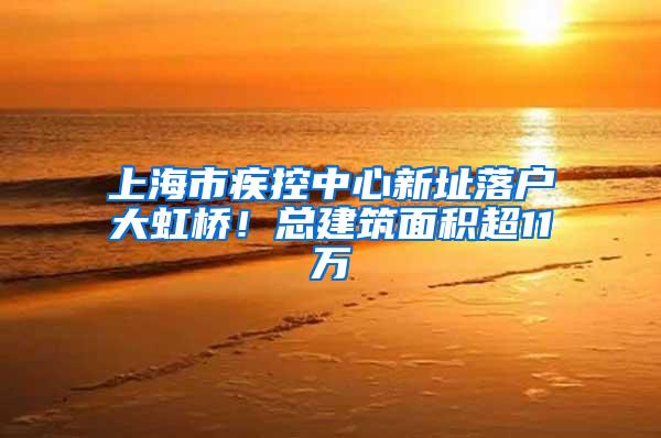 上海市疾控中心新址落户大虹桥！总建筑面积超11万㎡