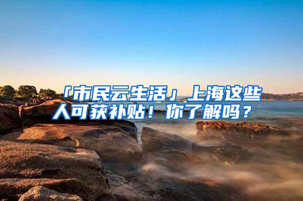 「市民云生活」上海这些人可获补贴！你了解吗？