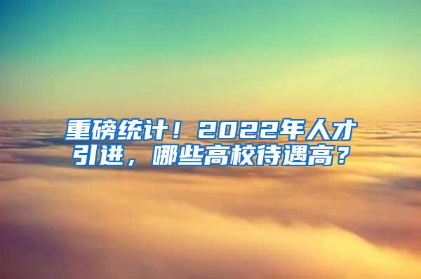 重磅统计！2022年人才引进，哪些高校待遇高？