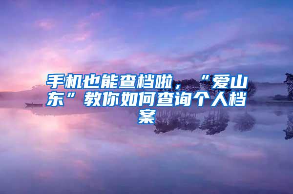 手机也能查档啦，“爱山东”教你如何查询个人档案