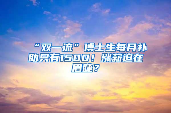 “双一流”博士生每月补助只有1500！涨薪迫在眉睫？