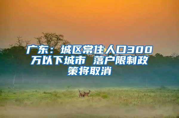 广东：城区常住人口300万以下城市 落户限制政策将取消