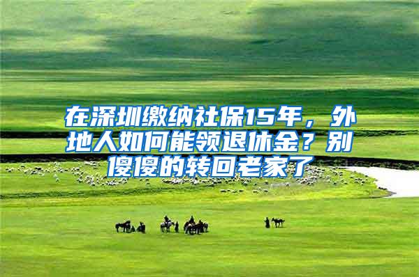 在深圳缴纳社保15年，外地人如何能领退休金？别傻傻的转回老家了