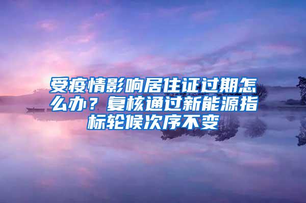 受疫情影响居住证过期怎么办？复核通过新能源指标轮候次序不变