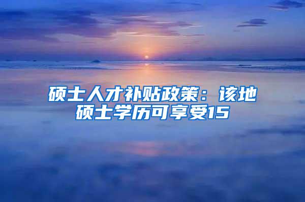 硕士人才补贴政策：该地硕士学历可享受15