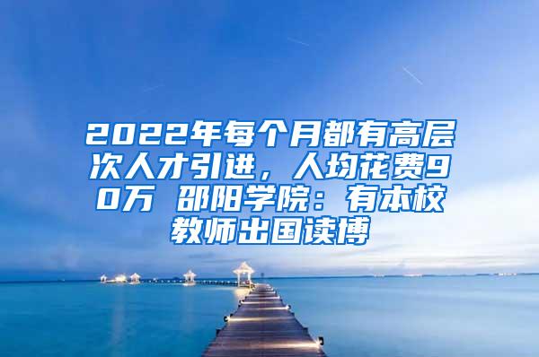 2022年每个月都有高层次人才引进，人均花费90万 邵阳学院：有本校教师出国读博