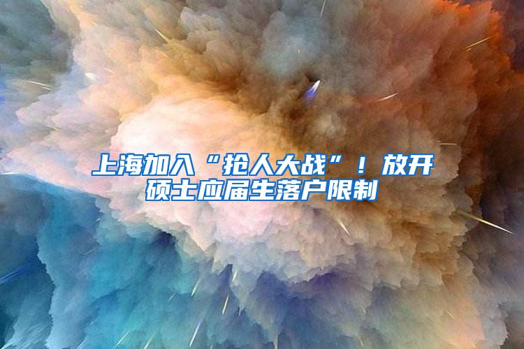 上海加入“抢人大战”！放开硕士应届生落户限制