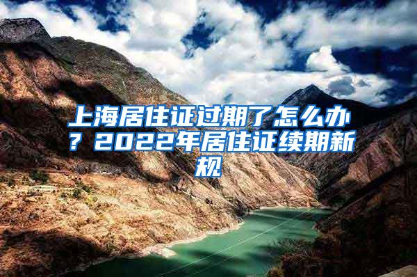 上海居住证过期了怎么办？2022年居住证续期新规