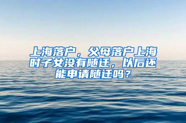 上海落户，父母落户上海时子女没有随迁，以后还能申请随迁吗？