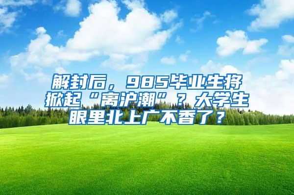 解封后，985毕业生将掀起“离沪潮”？大学生眼里北上广不香了？