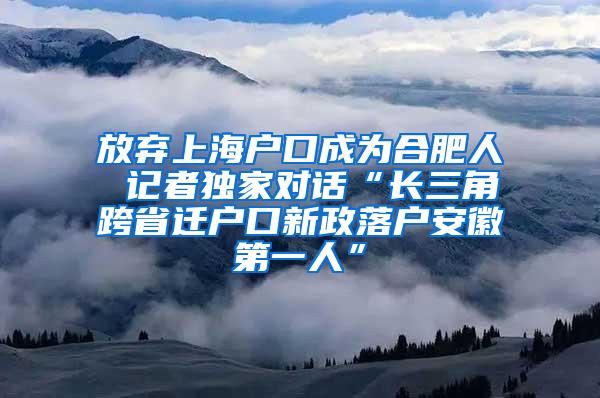 放弃上海户口成为合肥人 记者独家对话“长三角跨省迁户口新政落户安徽第一人”