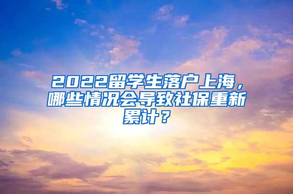 2022留学生落户上海，哪些情况会导致社保重新累计？