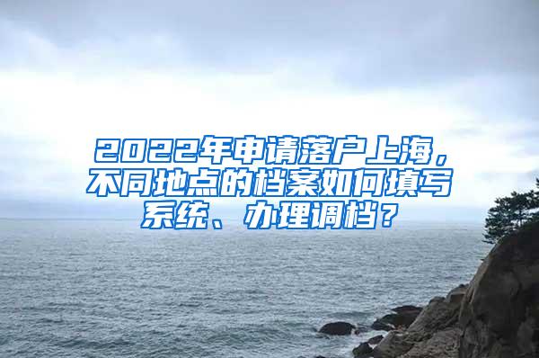 2022年申请落户上海，不同地点的档案如何填写系统、办理调档？