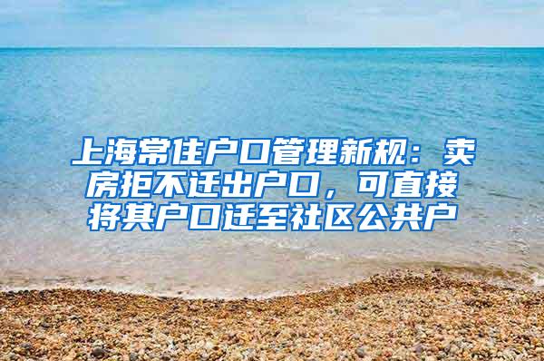 上海常住户口管理新规：卖房拒不迁出户口，可直接将其户口迁至社区公共户