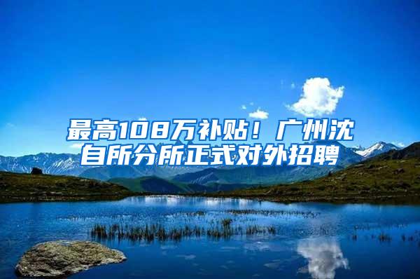 最高108万补贴！广州沈自所分所正式对外招聘