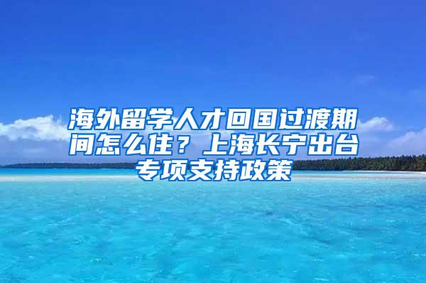 海外留学人才回国过渡期间怎么住？上海长宁出台专项支持政策