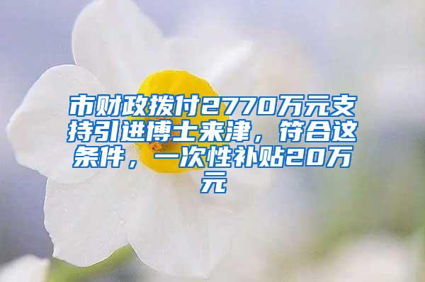 市财政拨付2770万元支持引进博士来津，符合这条件，一次性补贴20万元