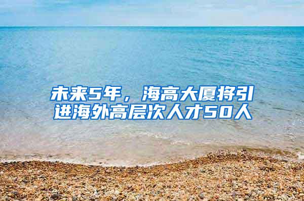 未来5年，海高大厦将引进海外高层次人才50人