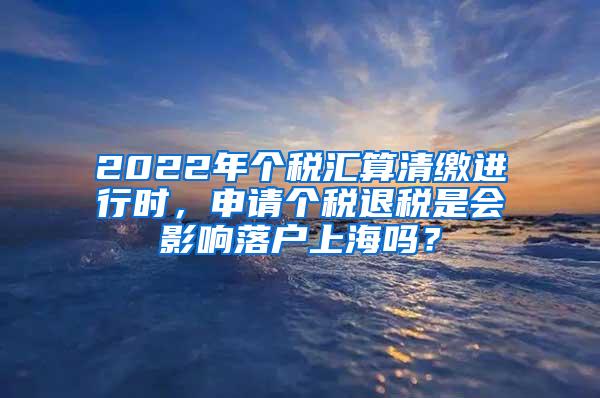 2022年个税汇算清缴进行时，申请个税退税是会影响落户上海吗？