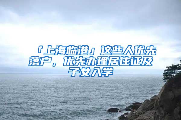 「上海临港」这些人优先落户，优先办理居住证及子女入学