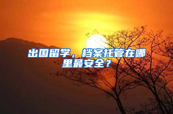 出国留学，档案托管在哪里最安全？