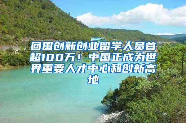 回国创新创业留学人员首超100万！中国正成为世界重要人才中心和创新高地