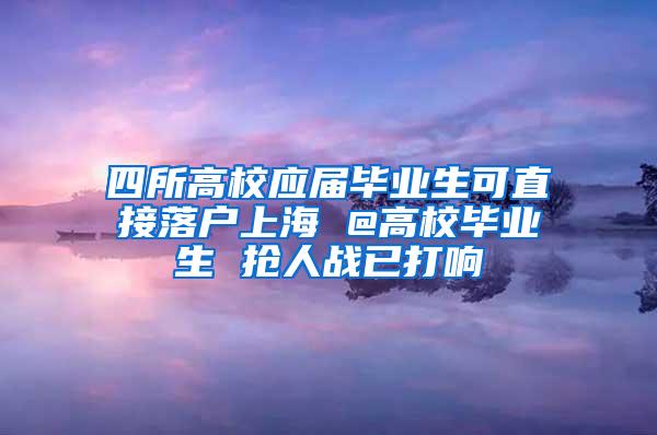 四所高校应届毕业生可直接落户上海 @高校毕业生 抢人战已打响