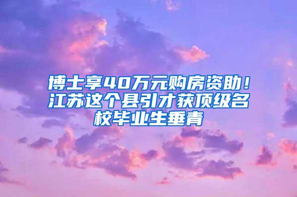 博士享40万元购房资助！江苏这个县引才获顶级名校毕业生垂青