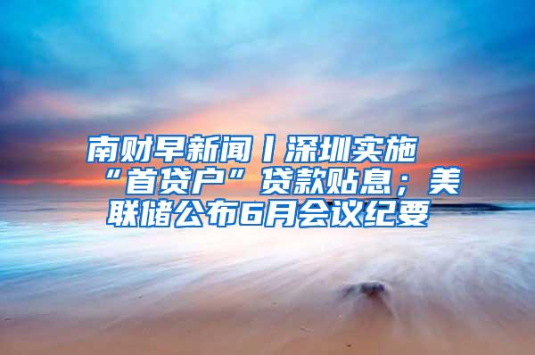 南财早新闻丨深圳实施“首贷户”贷款贴息；美联储公布6月会议纪要