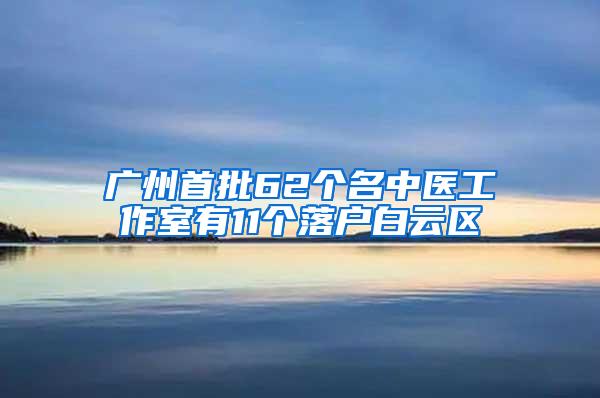 广州首批62个名中医工作室有11个落户白云区