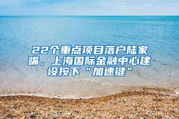 22个重点项目落户陆家嘴，上海国际金融中心建设按下“加速键”