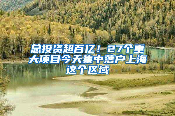 总投资超百亿！27个重大项目今天集中落户上海这个区域