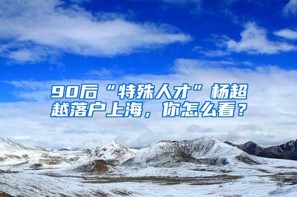 90后“特殊人才”杨超越落户上海，你怎么看？