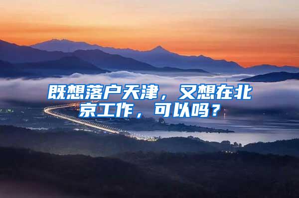 既想落户天津，又想在北京工作，可以吗？