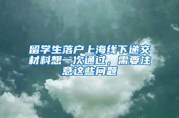 留学生落户上海线下递交材料想一次通过，需要注意这些问题