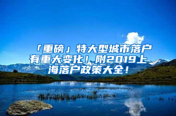 「重磅」特大型城市落户有重大变化！附2019上海落户政策大全！