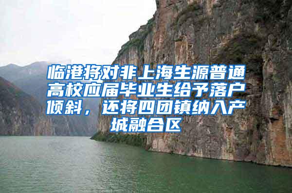 临港将对非上海生源普通高校应届毕业生给予落户倾斜，还将四团镇纳入产城融合区