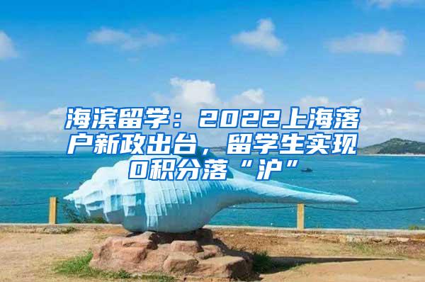 海滨留学：2022上海落户新政出台，留学生实现0积分落“沪”