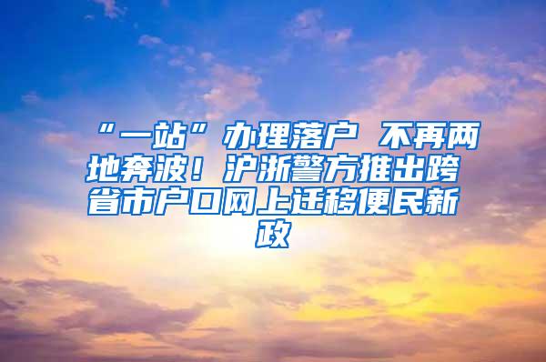 “一站”办理落户 不再两地奔波！沪浙警方推出跨省市户口网上迁移便民新政