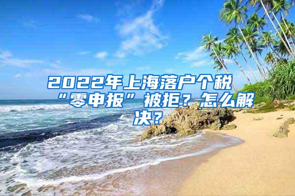2022年上海落户个税“零申报”被拒？怎么解决？