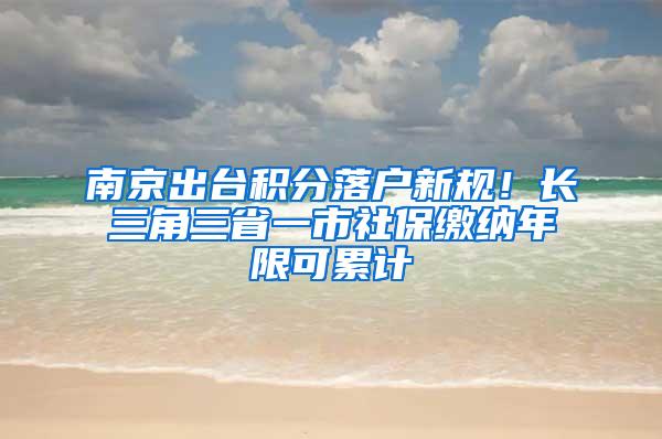 南京出台积分落户新规！长三角三省一市社保缴纳年限可累计