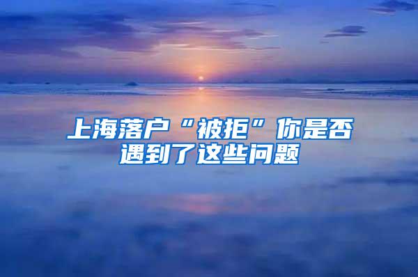 上海落户“被拒”你是否遇到了这些问题