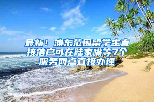 最新！浦东范围留学生直接落户可在陆家嘴等7个服务网点直接办理