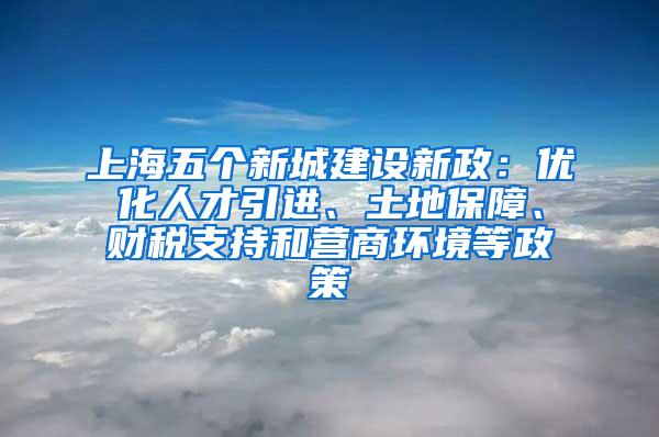 上海五个新城建设新政：优化人才引进、土地保障、财税支持和营商环境等政策