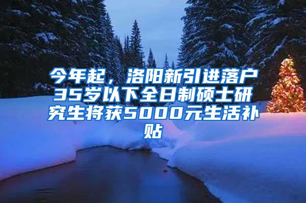 今年起，洛阳新引进落户35岁以下全日制硕士研究生将获5000元生活补贴