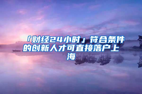 「财经24小时」符合条件的创新人才可直接落户上海