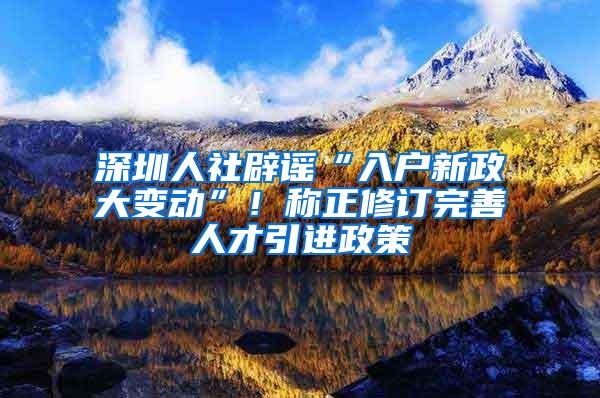 深圳人社辟谣“入户新政大变动”！称正修订完善人才引进政策